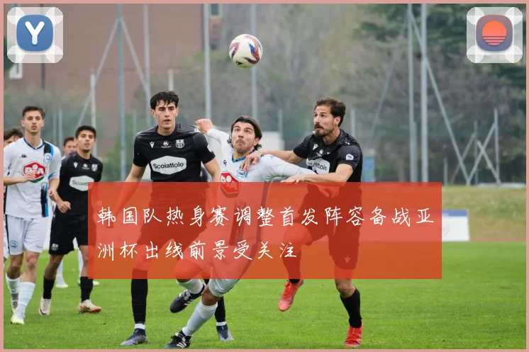 韩国队热身赛调整首发阵容备战亚洲杯出线前景受关注