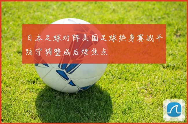 日本足球对阵美国足球热身赛战平防守调整成后续焦点