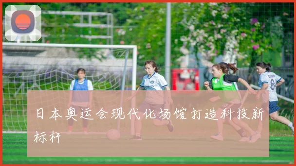 日本奥运会现代化场馆打造科技新标杆