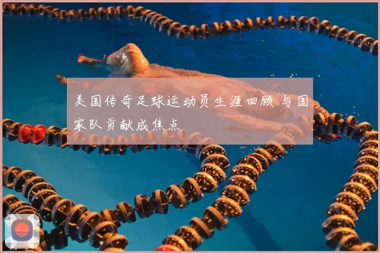 美国传奇足球运动员生涯回顾 与国家队贡献成焦点