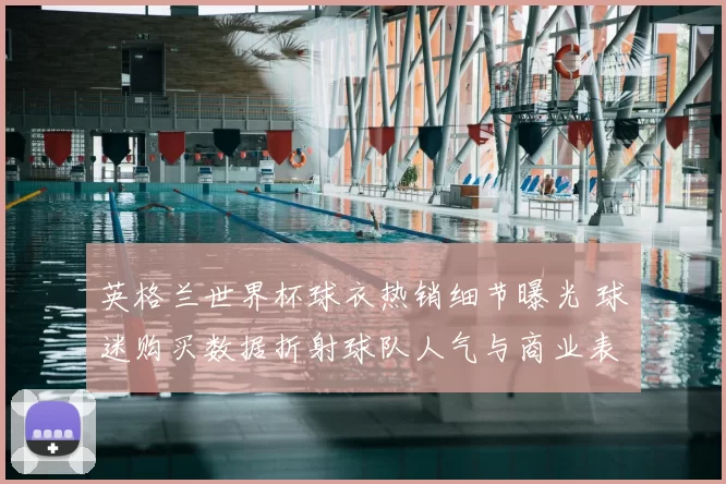 英格兰世界杯球衣热销细节曝光 球迷购买数据折射球队人气与商业表现