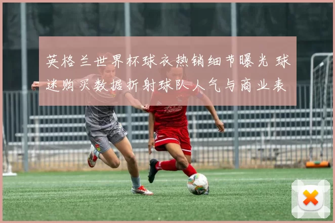 英格兰世界杯球衣热销细节曝光 球迷购买数据折射球队人气与商业表现