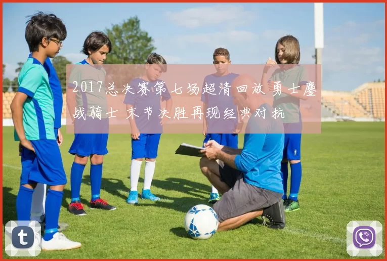 2017总决赛第七场超清回放 勇士鏖战骑士 末节决胜再现经典对抗