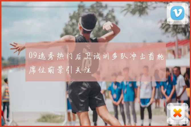09选秀热门后卫试训多队冲击首轮席位前景引关注