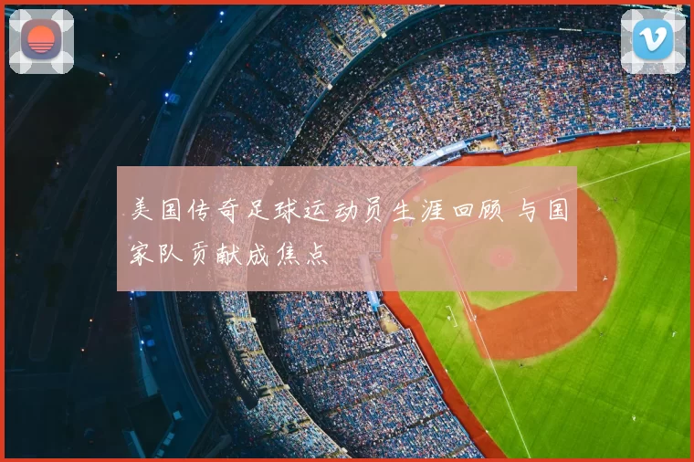 美国传奇足球运动员生涯回顾 与国家队贡献成焦点