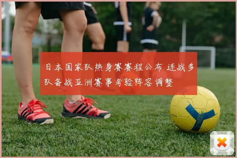 日本国家队热身赛赛程公布 连战多队备战亚洲赛事考验阵容调整