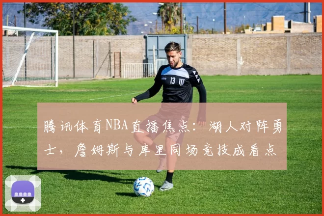 腾讯体育NBA直播焦点：湖人对阵勇士，詹姆斯与库里同场竞技成看点