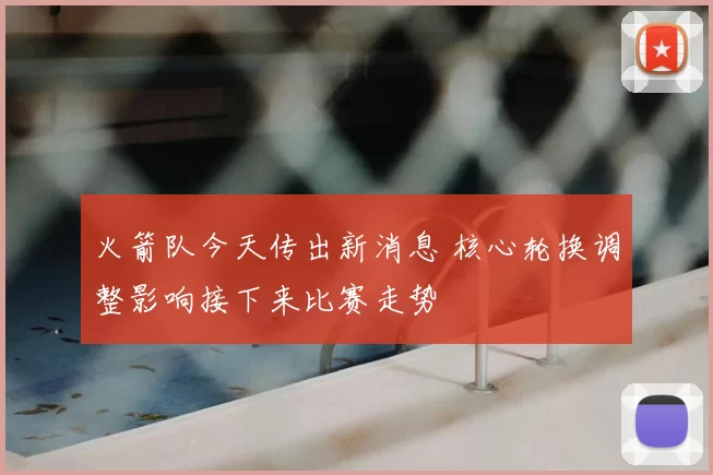 火箭队今天传出新消息 核心轮换调整影响接下来比赛走势