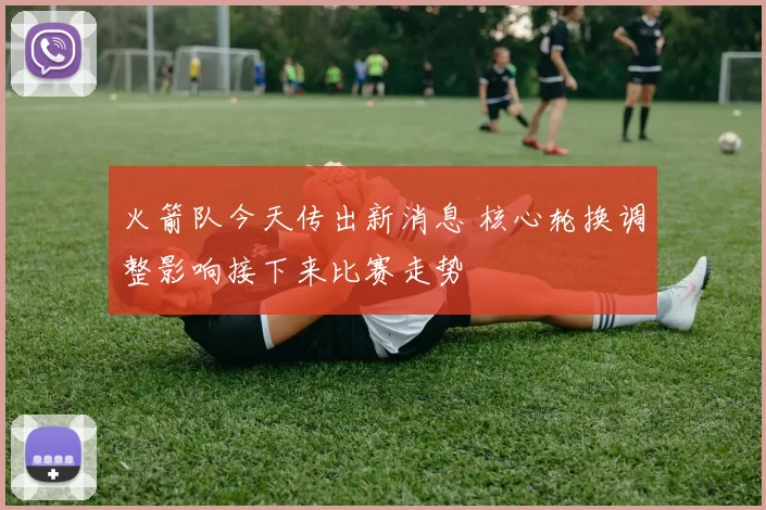 火箭队今天传出新消息 核心轮换调整影响接下来比赛走势