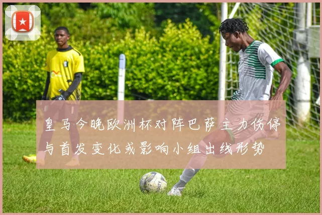 皇马今晚欧洲杯对阵巴萨主力伤停与首发变化或影响小组出线形势