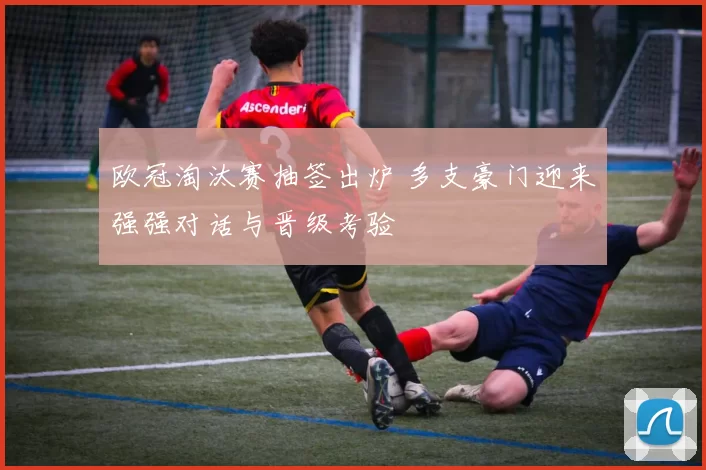 欧冠淘汰赛抽签出炉 多支豪门迎来强强对话与晋级考验