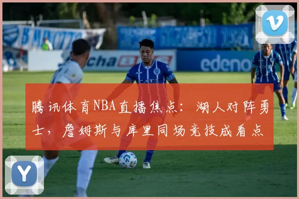 腾讯体育NBA直播焦点：湖人对阵勇士，詹姆斯与库里同场竞技成看点