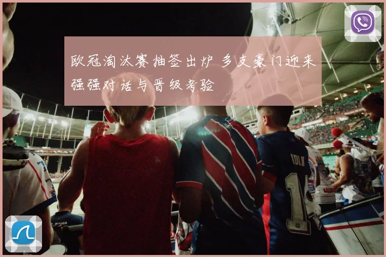 欧冠淘汰赛抽签出炉 多支豪门迎来强强对话与晋级考验