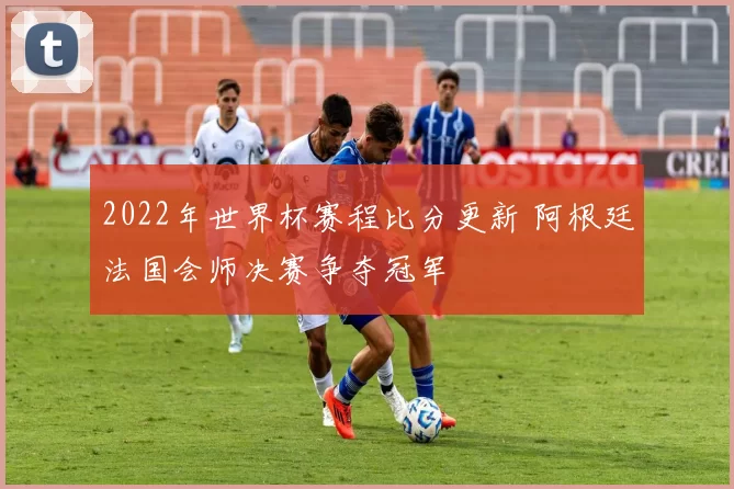 2022年世界杯赛程比分更新 阿根廷法国会师决赛争夺冠军