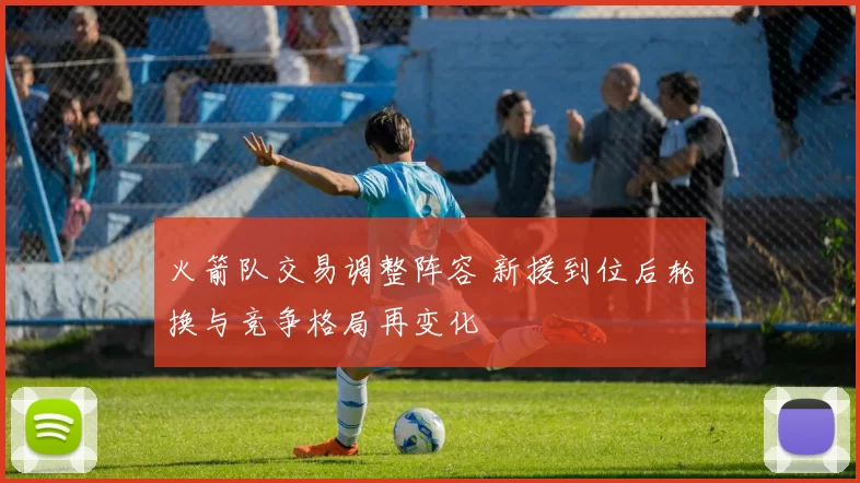 火箭队交易调整阵容 新援到位后轮换与竞争格局再变化