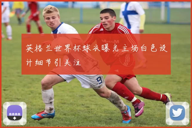 英格兰世界杯球衣曝光主场白色设计细节引关注