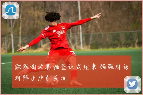 欧冠淘汰赛抽签仪式结束 强强对话对阵出炉引关注