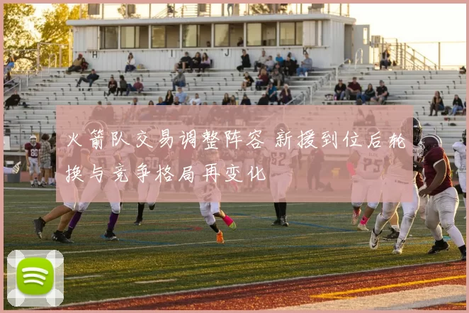 火箭队交易调整阵容 新援到位后轮换与竞争格局再变化