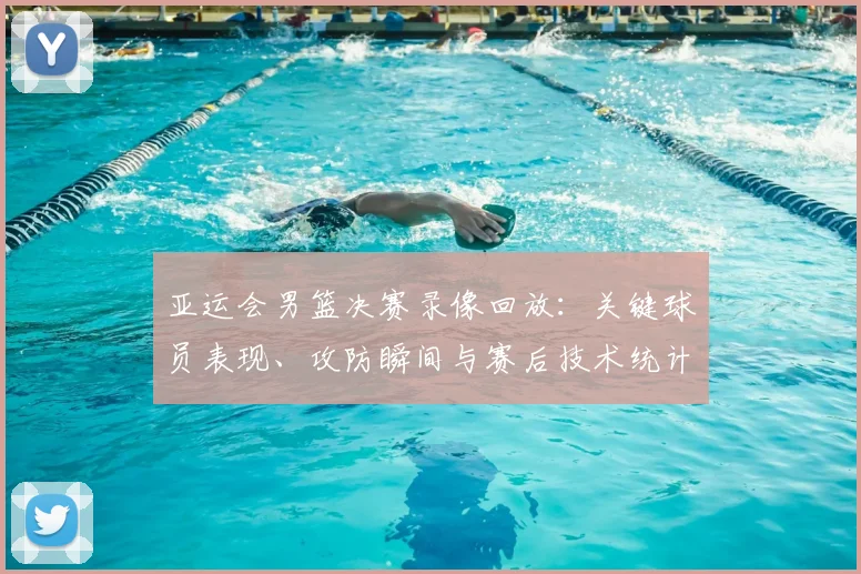 亚运会男篮决赛录像回放：关键球员表现、攻防瞬间与赛后技术统计解读