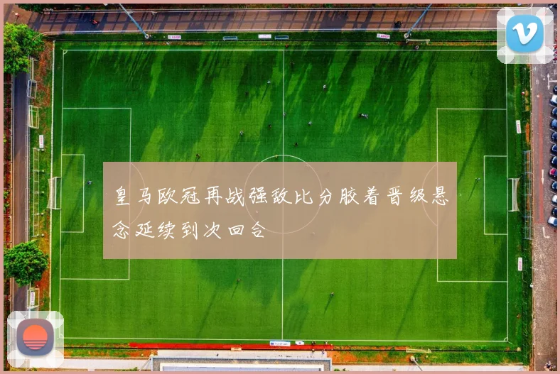 皇马欧冠再战强敌比分胶着晋级悬念延续到次回合