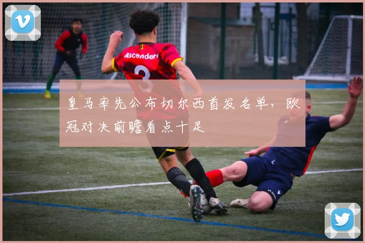 皇马率先公布切尔西首发名单，欧冠对决前瞻看点十足