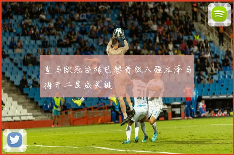 皇马欧冠逆转巴黎晋级八强本泽马梅开二度成关键