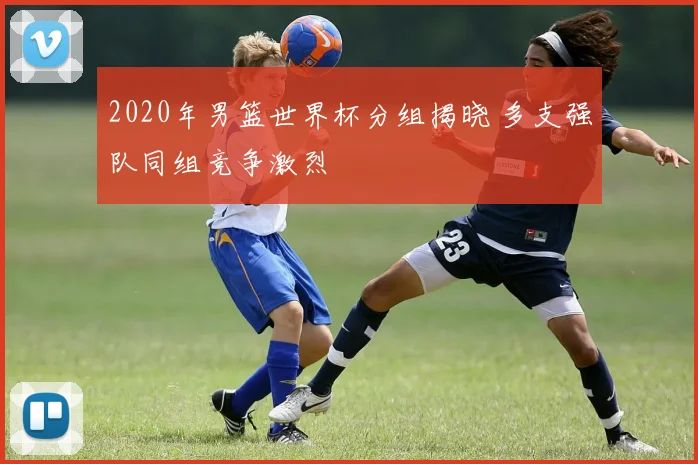 2020年男篮世界杯分组揭晓 多支强队同组竞争激烈