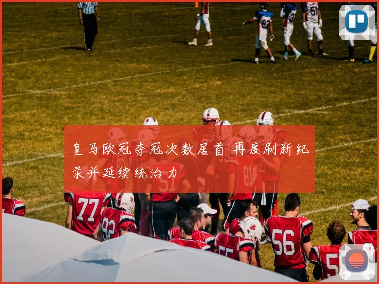 皇马欧冠夺冠次数居首 再度刷新纪录并延续统治力