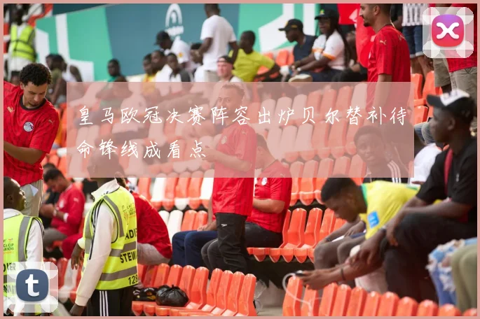 皇马欧冠决赛阵容出炉贝尔替补待命锋线成看点