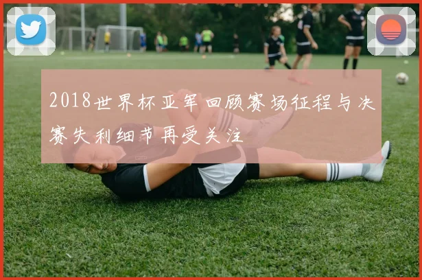 2018世界杯亚军回顾赛场征程与决赛失利细节再受关注