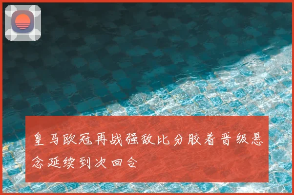 皇马欧冠再战强敌比分胶着晋级悬念延续到次回合