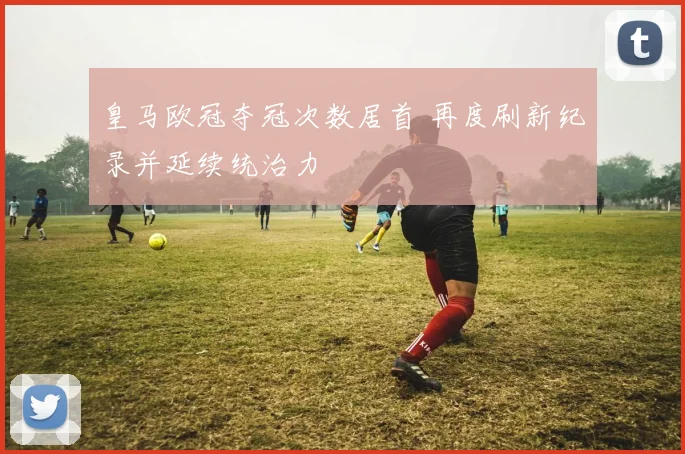皇马欧冠夺冠次数居首 再度刷新纪录并延续统治力