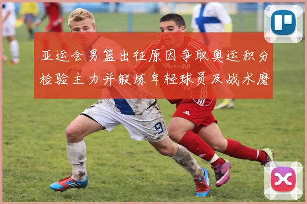 亚运会男篮出征原因争取奥运积分检验主力并锻炼年轻球员及战术磨合